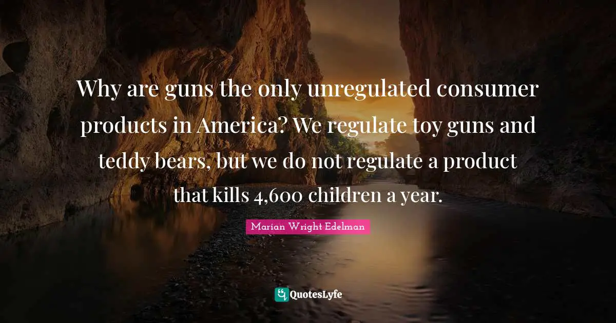 Why are guns the only unregulated consumer products in America? We regulate toy guns and teddy bears, but we do not regulate a product that kills 4,600 children a year.
