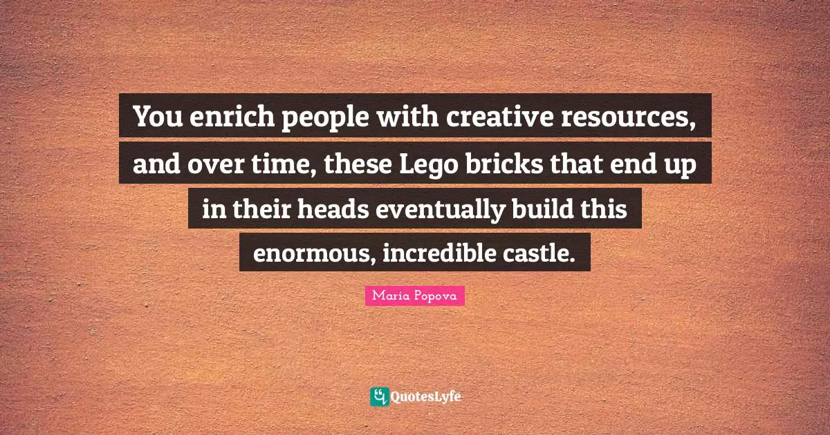 You enrich people with creative resources, and over time, these Lego bricks that end up in their heads eventually build this enormous, incredible castle.
