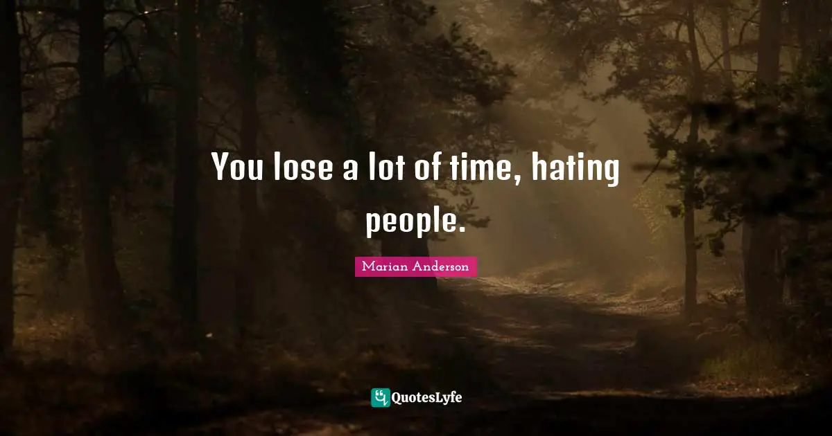 You lose a lot of time, hating people.