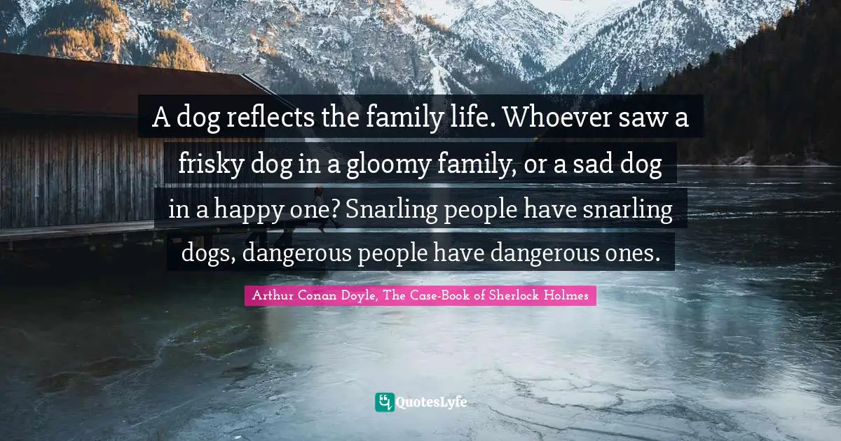 Family Quotes: "A dog reflects the family life. Whoever saw a frisky dog in a gloomy family, or a sad dog in a happy one? Snarling people have snarling dogs, dangerous people have dangerous ones."