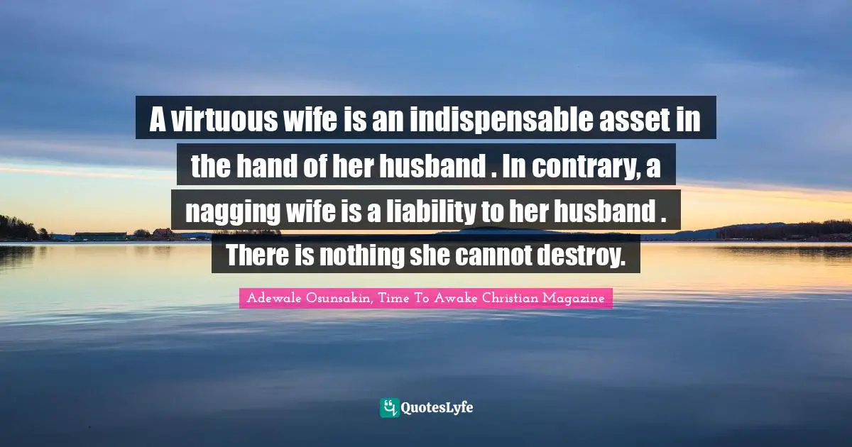 A virtuous wife is an indispensable asset in the hand of her husband . In contrary, a nagging wife is a liability to her husband . There is nothing she cannot destroy.