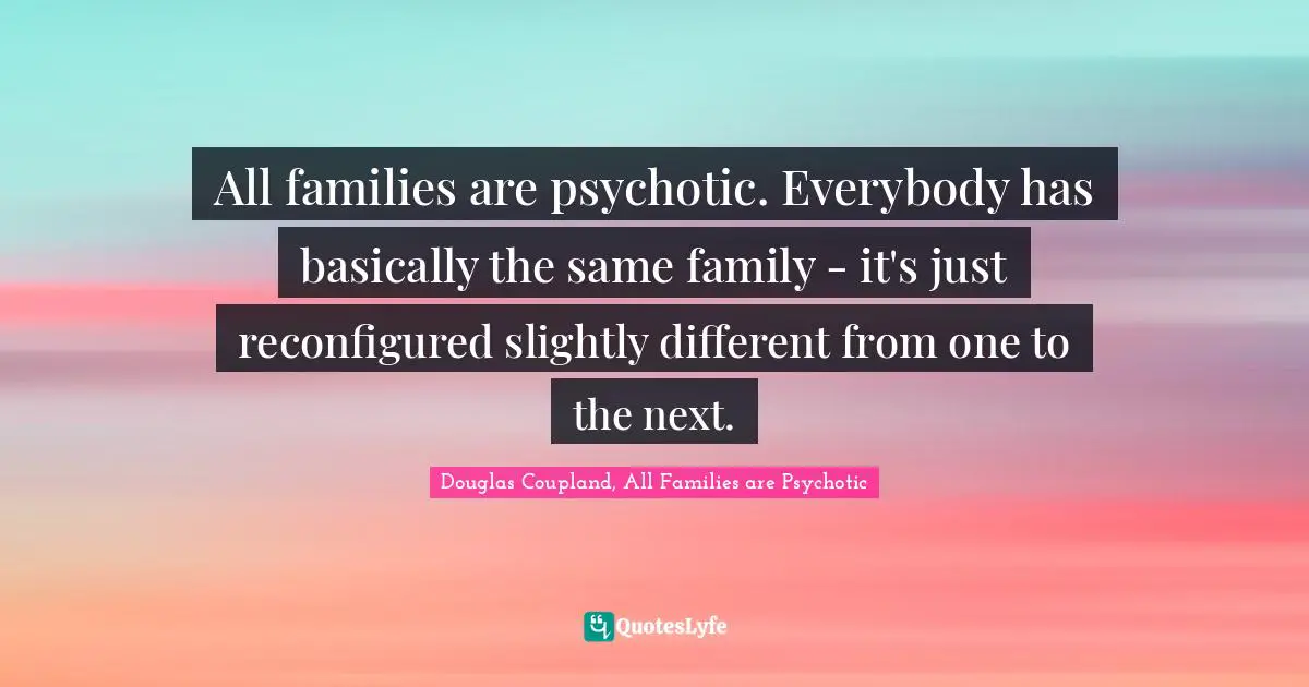 All families are psychotic. Everybody has basically the same family - it's just reconfigured slightly different from one to the next.