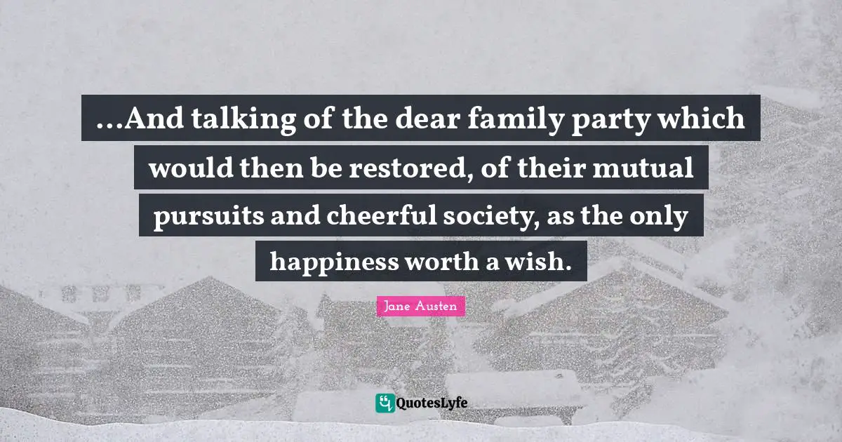 ...And talking of the dear family party which would then be restored, of their mutual pursuits and cheerful society, as the only happiness worth a wish.