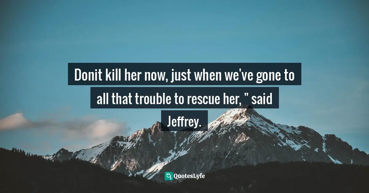 Donit kill her now, just when we've gone to all that trouble to rescue her, " said Jeffrey.