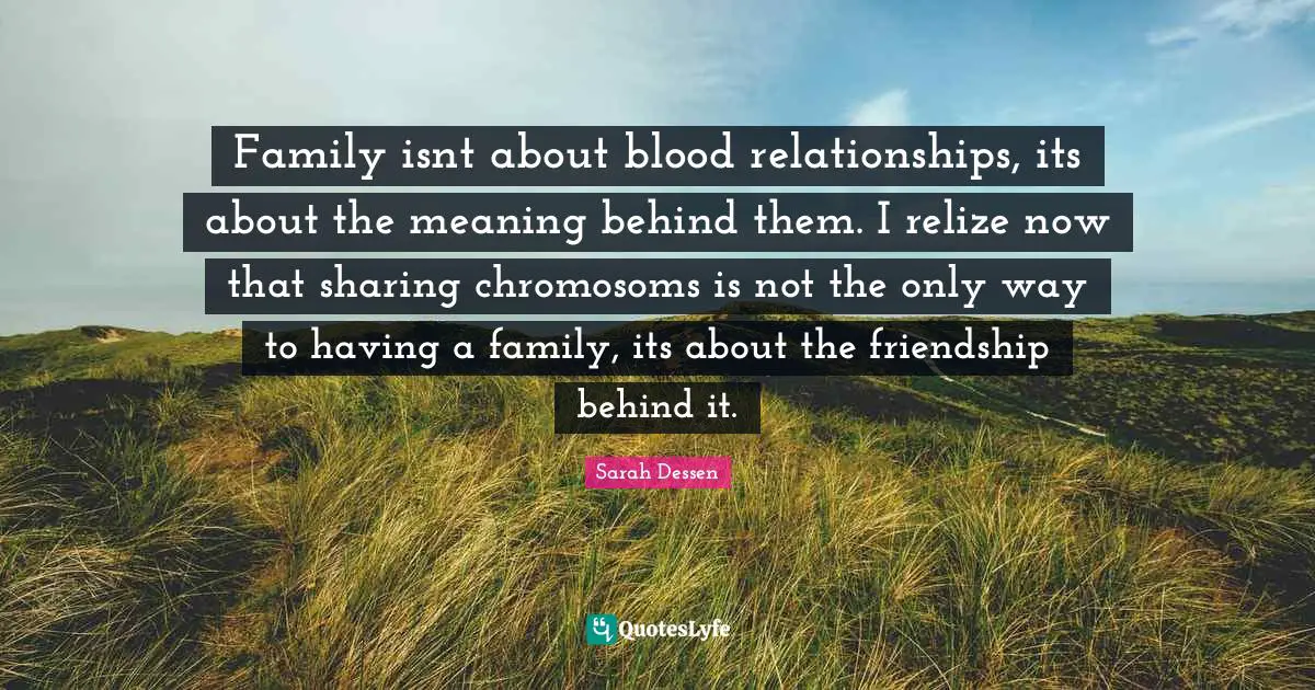Family isnt about blood relationships, its about the meaning behind them. I relize now that sharing chromosoms is not the only way to having a family, its about the friendship behind it.