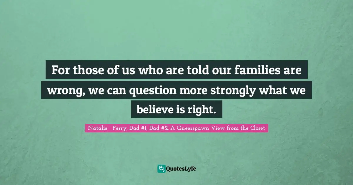For those of us who are told our families are wrong, we can question more strongly what we believe is right.