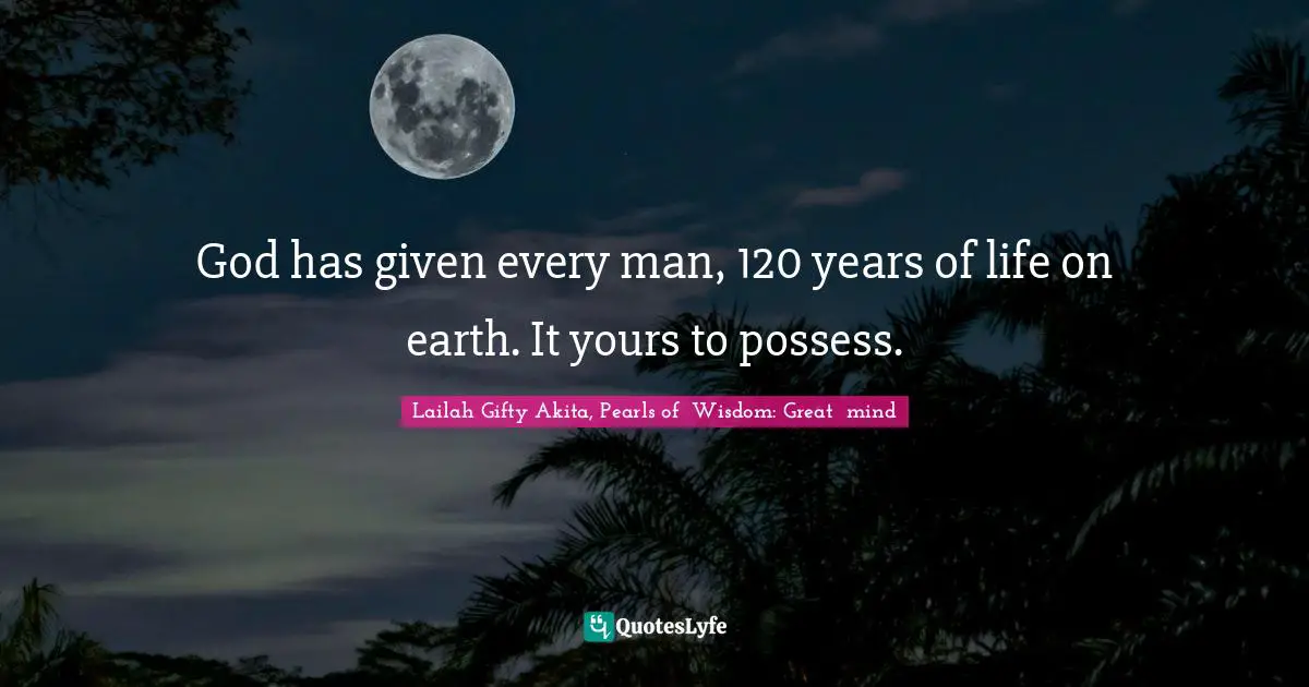 God has given every man, 120 years of life on earth. It yours to possess.