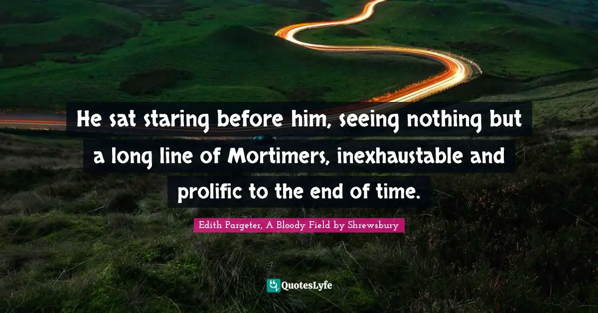 He sat staring before him, seeing nothing but a long line of Mortimers, inexhaustable and prolific to the end of time.