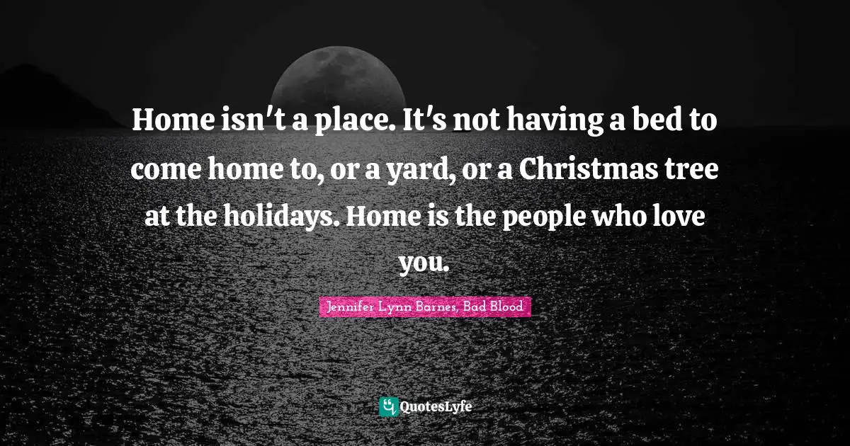 Home isn't a place. It's not having a bed to come home to, or a yard, or a Christmas tree at the holidays. Home is the people who love you.
