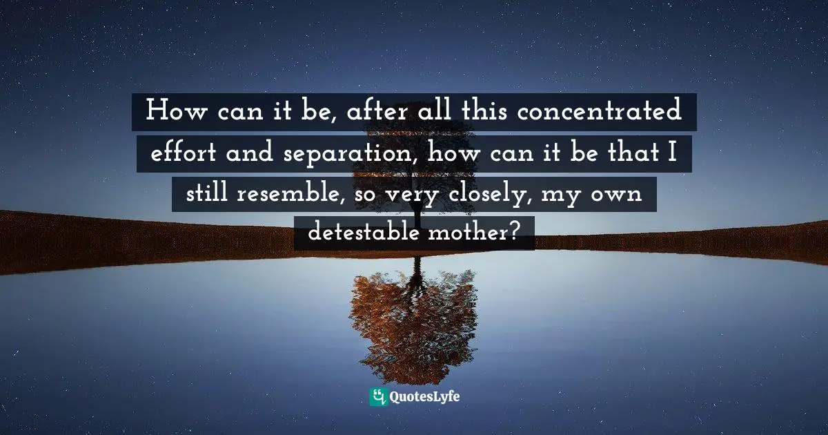 How can it be, after all this concentrated effort and separation, how can it be that I still resemble, so very closely, my own detestable mother?