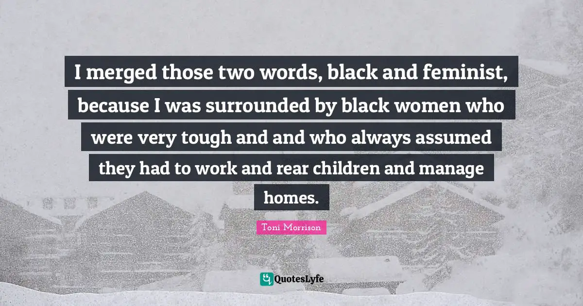 I merged those two words, black and feminist, because I was surrounded by black women who were very tough and and who always assumed they had to work and rear children and manage homes.
