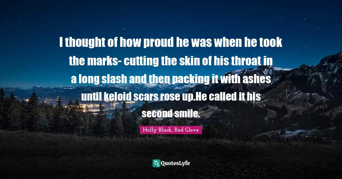 I thought of how proud he was when he took the marks- cutting the skin of his throat in a long slash and then packing it with ashes until keloid scars rose up.He called it his second smile.