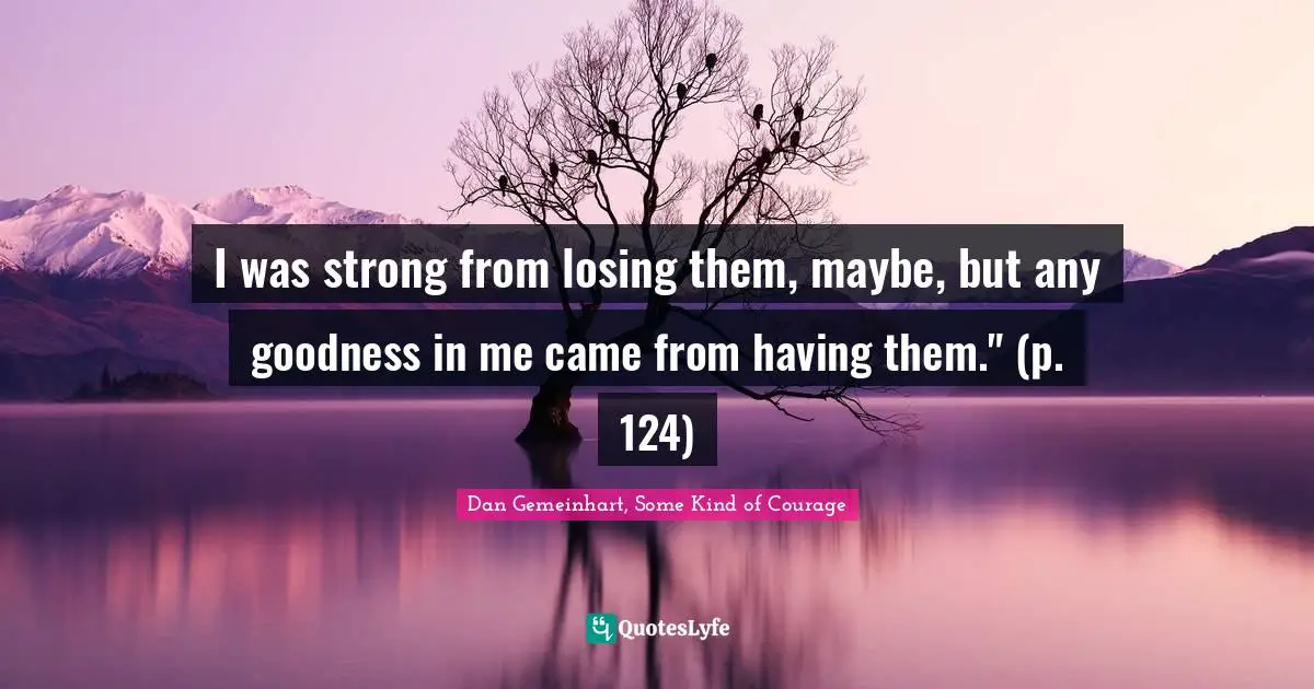 I was strong from losing them, maybe, but any goodness in me came from having them." (p. 124)
