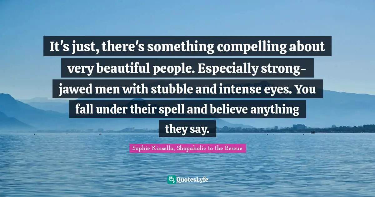 It's just, there's something compelling about very beautiful people. Especially strong-jawed men with stubble and intense eyes. You fall under their spell and believe anything they say.