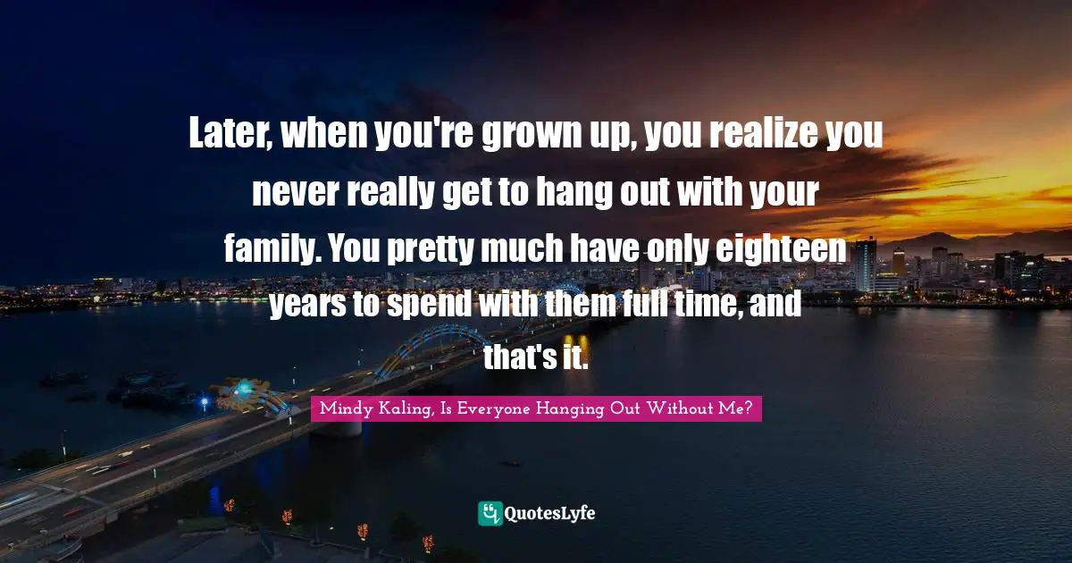 Later, when you're grown up, you realize you never really get to hang out with your family. You pretty much have only eighteen years to spend with them full time, and that's it.