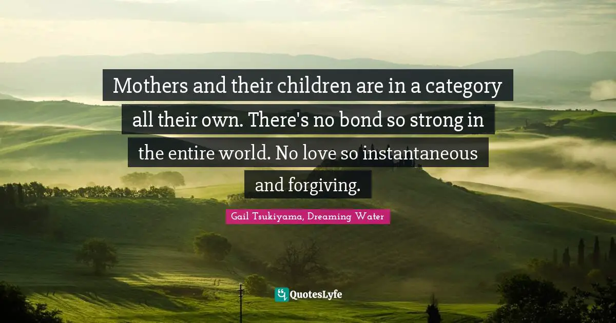 Mothers and their children are in a category all their own. There's no bond so strong in the entire world. No love so instantaneous and forgiving.
