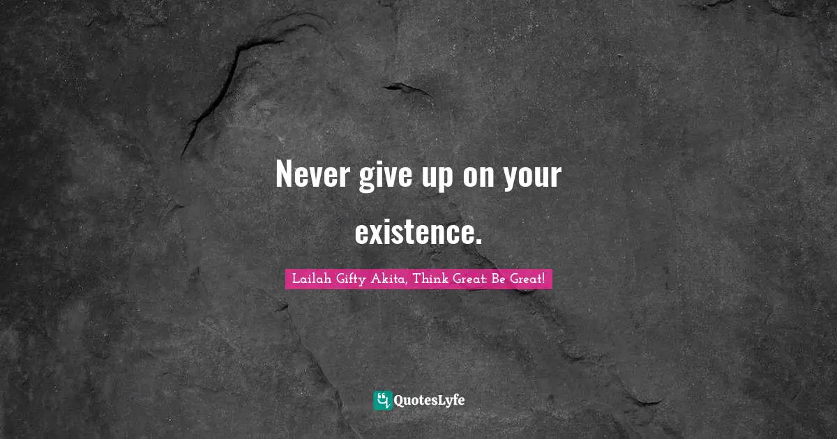 Never give up on your existence.