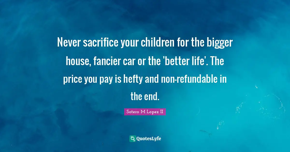 Never sacrifice your children for the bigger house, fancier car or the 'better life'. The price you pay is hefty and non-refundable in the end.