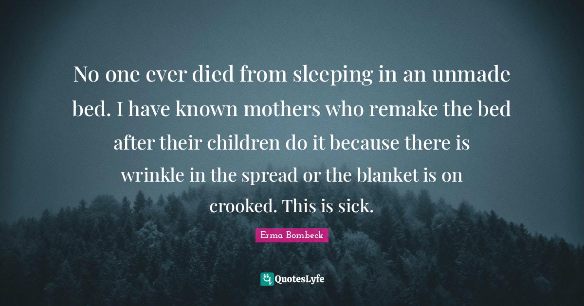 No one ever died from sleeping in an unmade bed. I have known mothers
