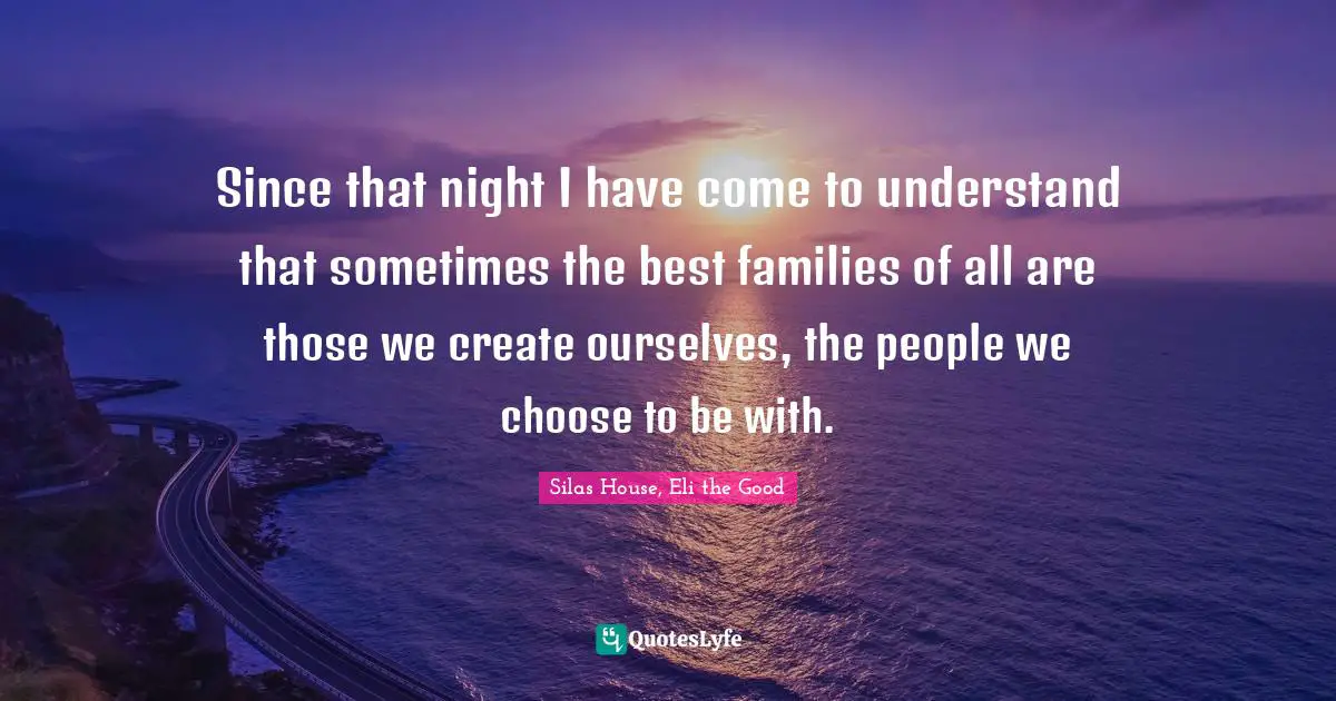 Since that night I have come to understand that sometimes the best families of all are those we create ourselves, the people we choose to be with.