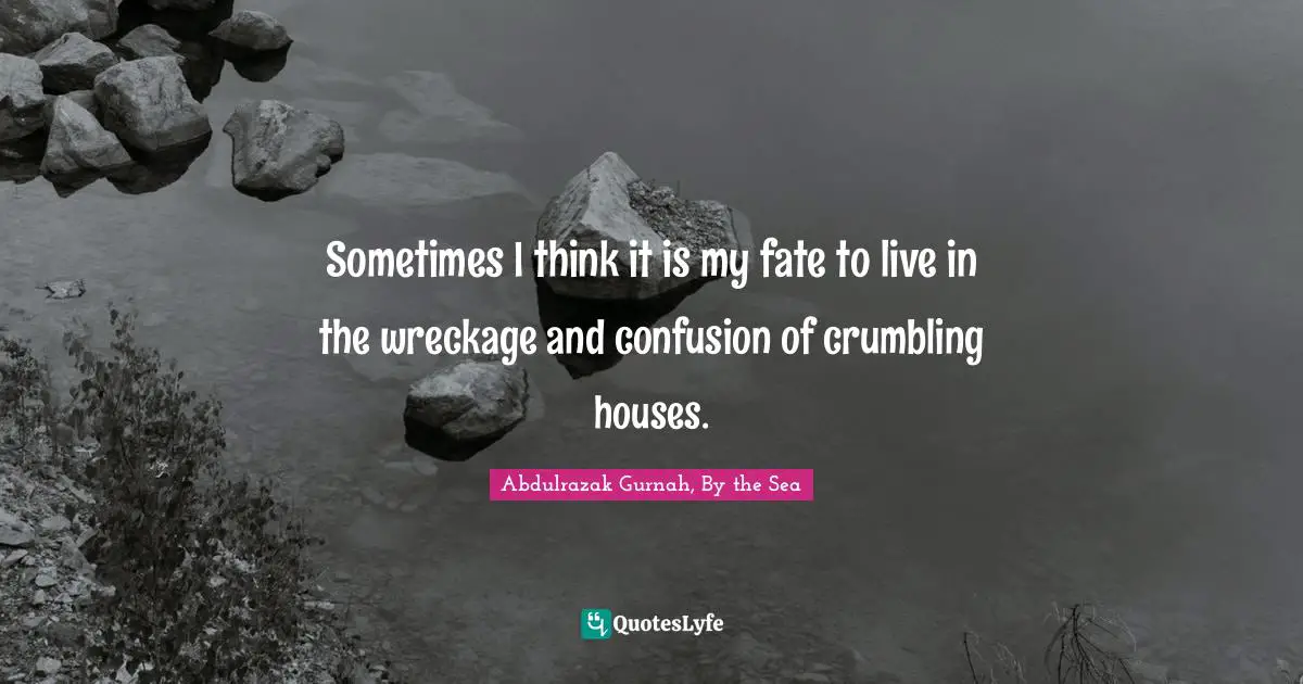 Sometimes I think it is my fate to live in the wreckage and confusion of crumbling houses.