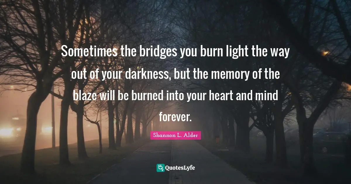 Sometimes the bridges you burn light the way out of your darkness, but the memory of the blaze will be burned into your heart and mind forever.