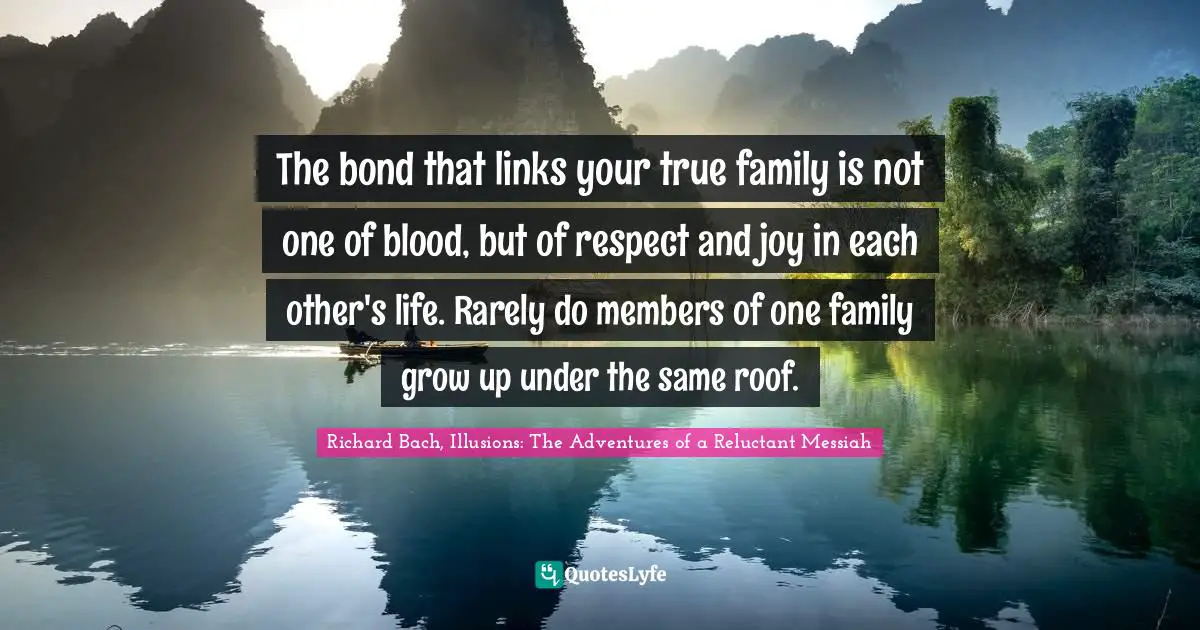 The bond that links your true family is not one of blood, but of respect and joy in each other's life. Rarely do members of one family grow up under the same roof.