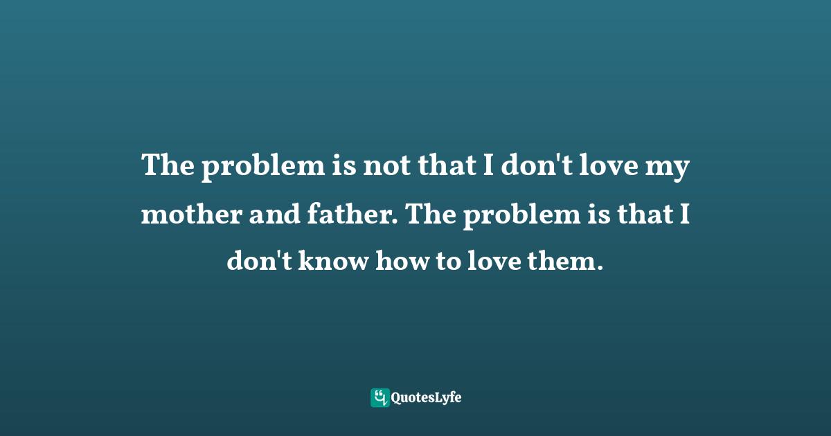 The problem is not that I don't love my mother and father. The problem is that I don't know how to love them.