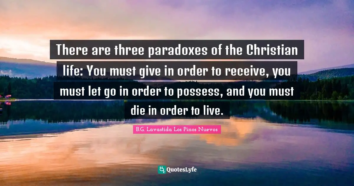 There are three paradoxes of the Christian life: You must give in order to receive, you must let go in order to possess, and you must die in order to live.