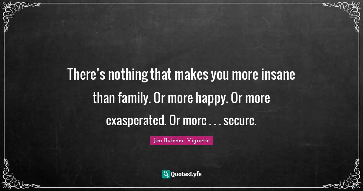 There’s nothing that makes you more insane than family. Or more happy. Or more exasperated. Or more . . . secure.