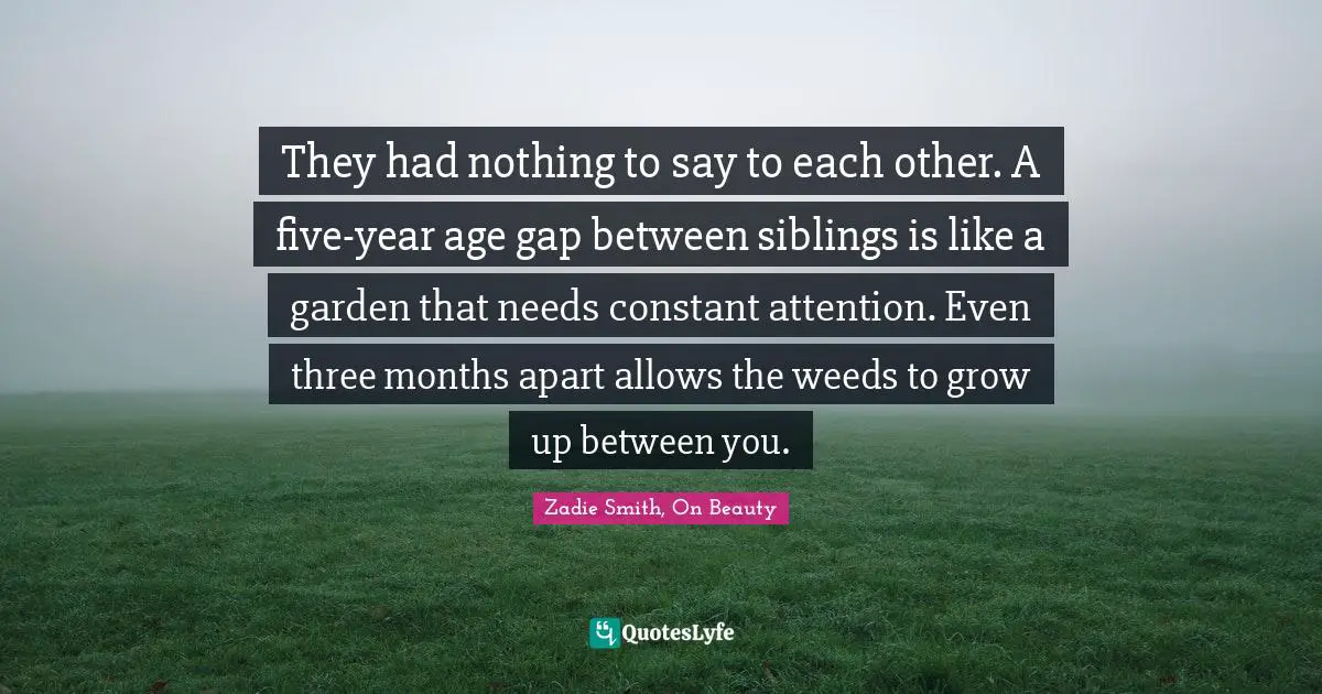They had nothing to say to each other. A five-year age gap between siblings is like a garden that needs constant attention. Even three months apart allows the weeds to grow up between you.