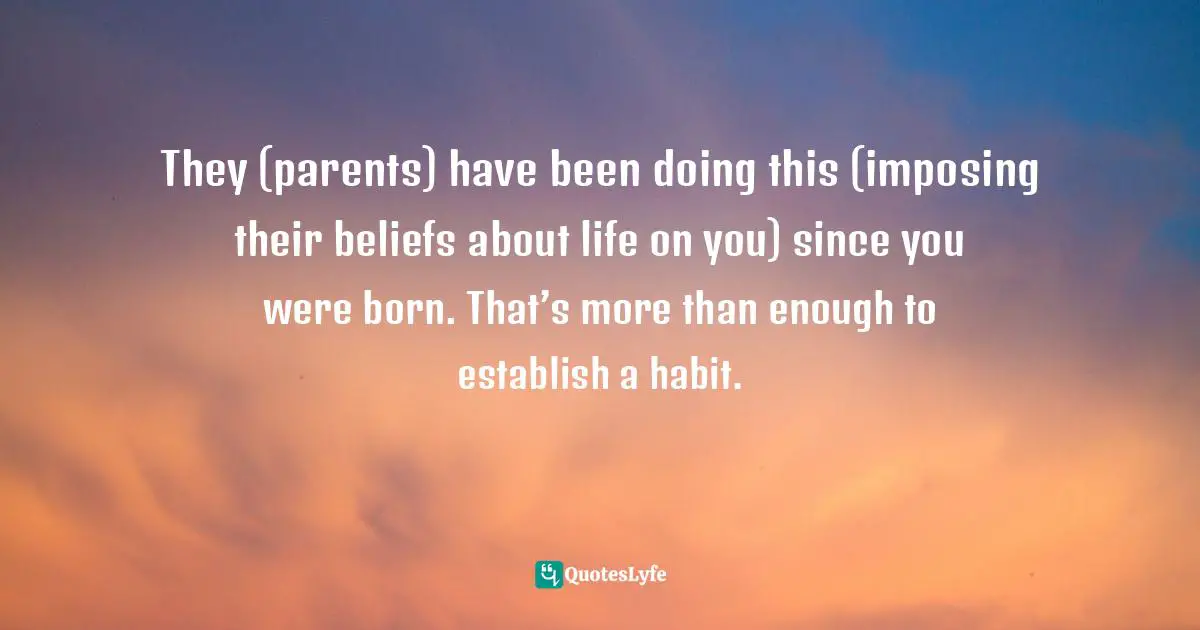 They (parents) have been doing this (imposing their beliefs about life on you) since you were born. That’s more than enough to establish a habit.