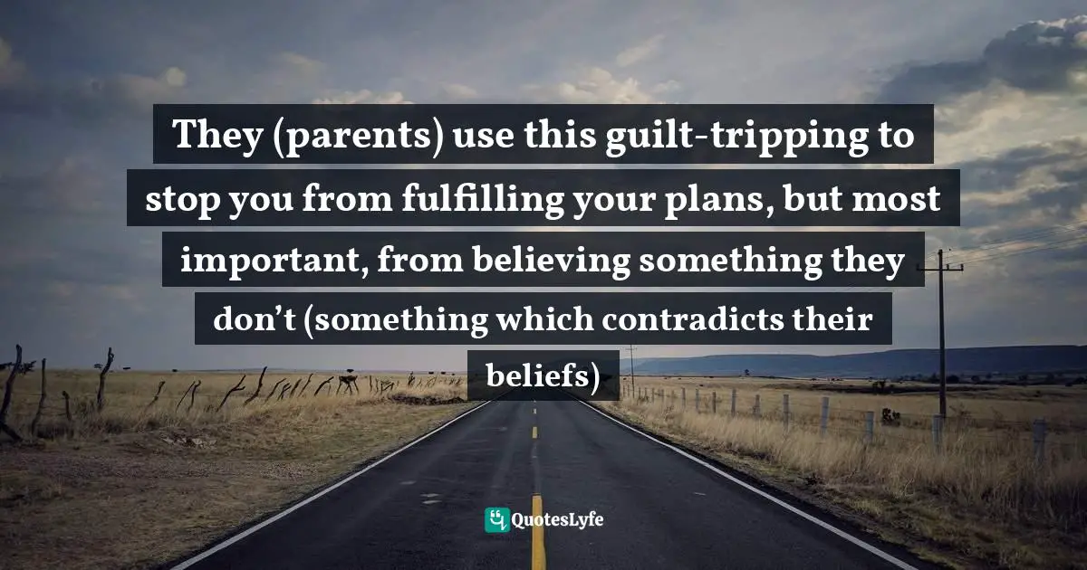 They (parents) use this guilt-tripping to stop you from fulfilling your plans, but most important, from believing something they don’t (something which contradicts their beliefs)