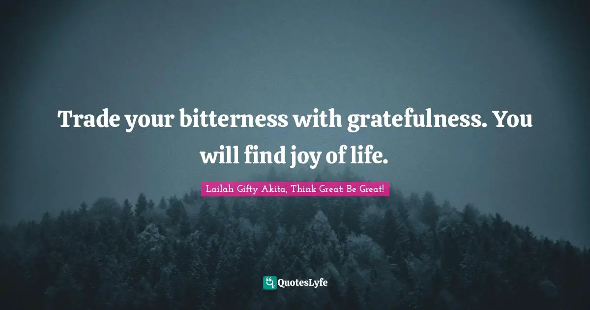 Trade your bitterness with gratefulness. You will find joy of life.