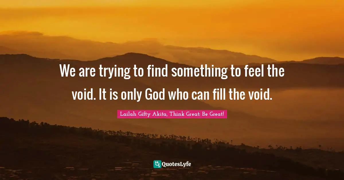 We are trying to find something to feel the void. It is only God who can fill the void.