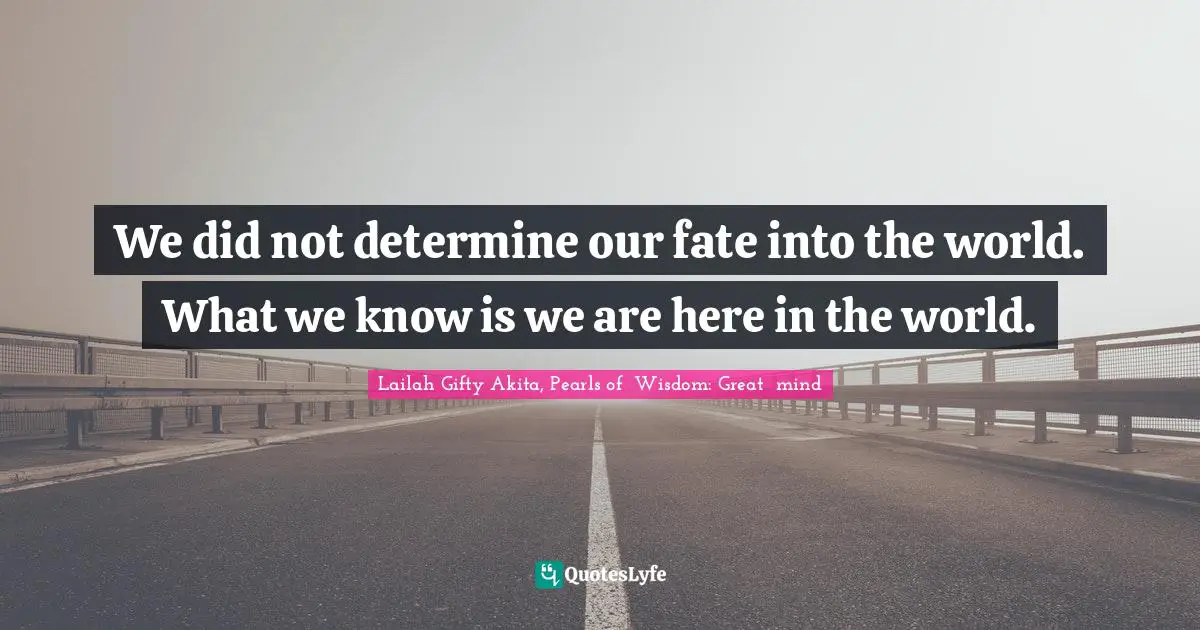 We did not determine our fate into the world. What we know is we are here in the world.
