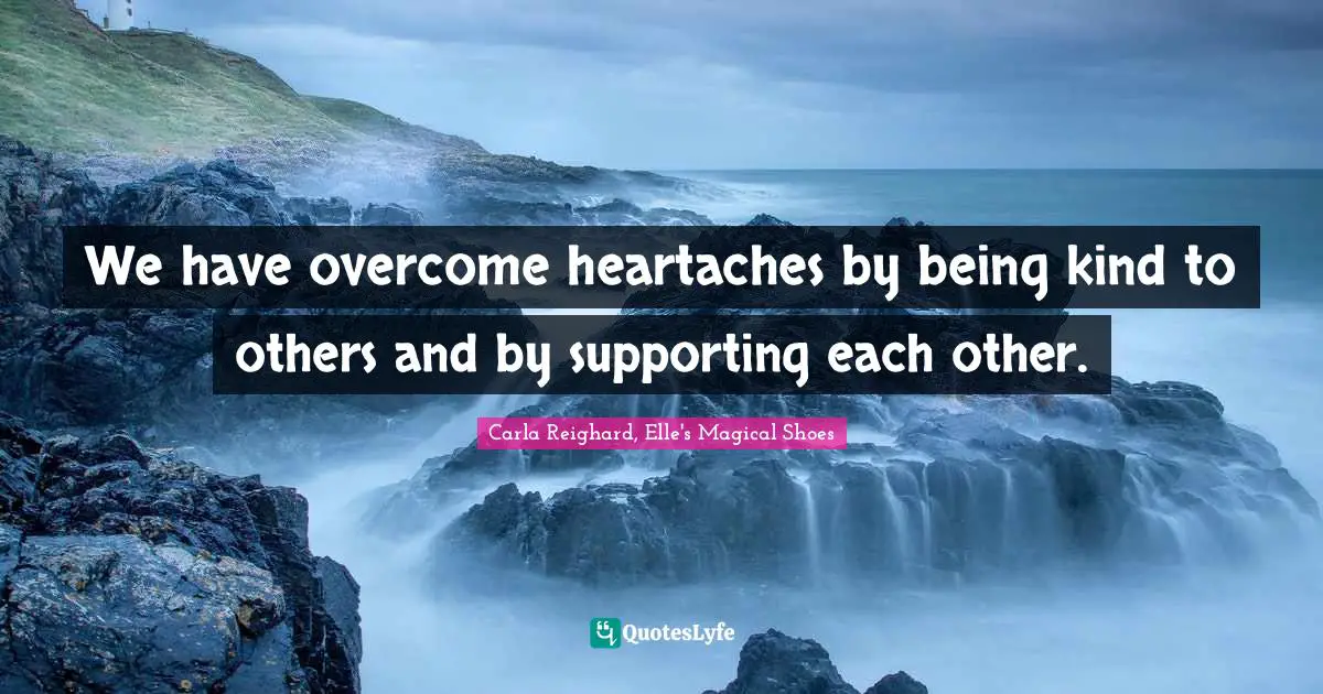 We have overcome heartaches by being kind to others and by supporting each other.