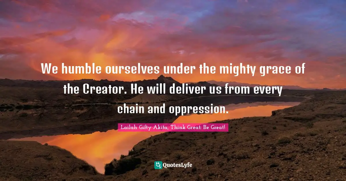 We humble ourselves under the mighty grace of the Creator. He will deliver us from every chain and oppression.