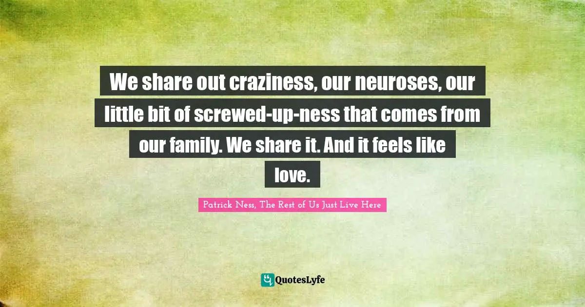 We share out craziness, our neuroses, our little bit of screwed-up-ness that comes from our family. We share it. And it feels like love.