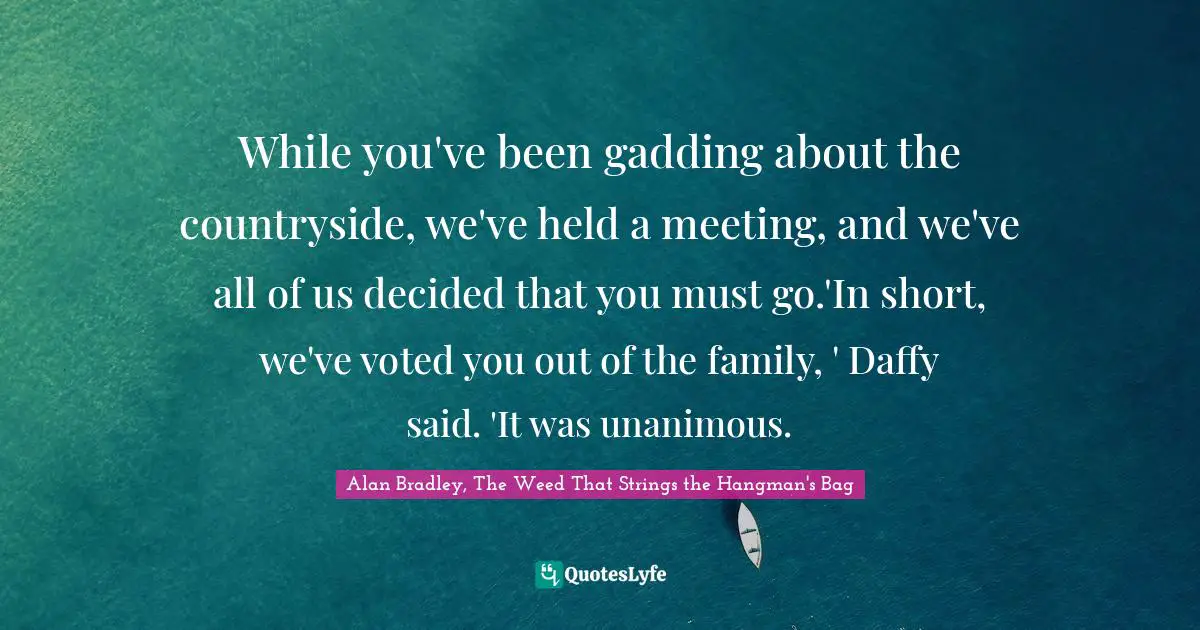 While you've been gadding about the countryside, we've held a meeting, and we've all of us decided that you must go.'In short, we've voted you out of the family, ' Daffy said. 'It was unanimous.