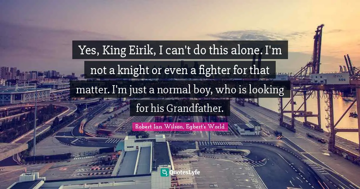 Yes, King Eirik, I can't do this alone. I'm not a knight or even a fighter for that matter. I'm just a normal boy, who is looking for his Grandfather.