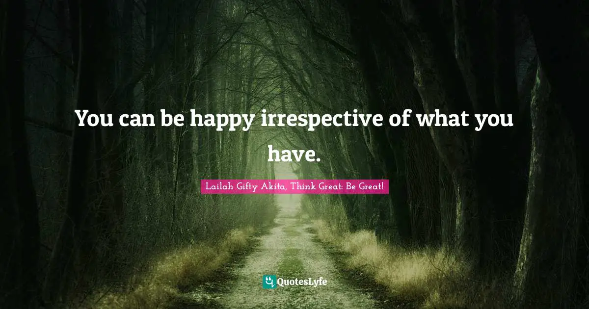 You can be happy irrespective of what you have.