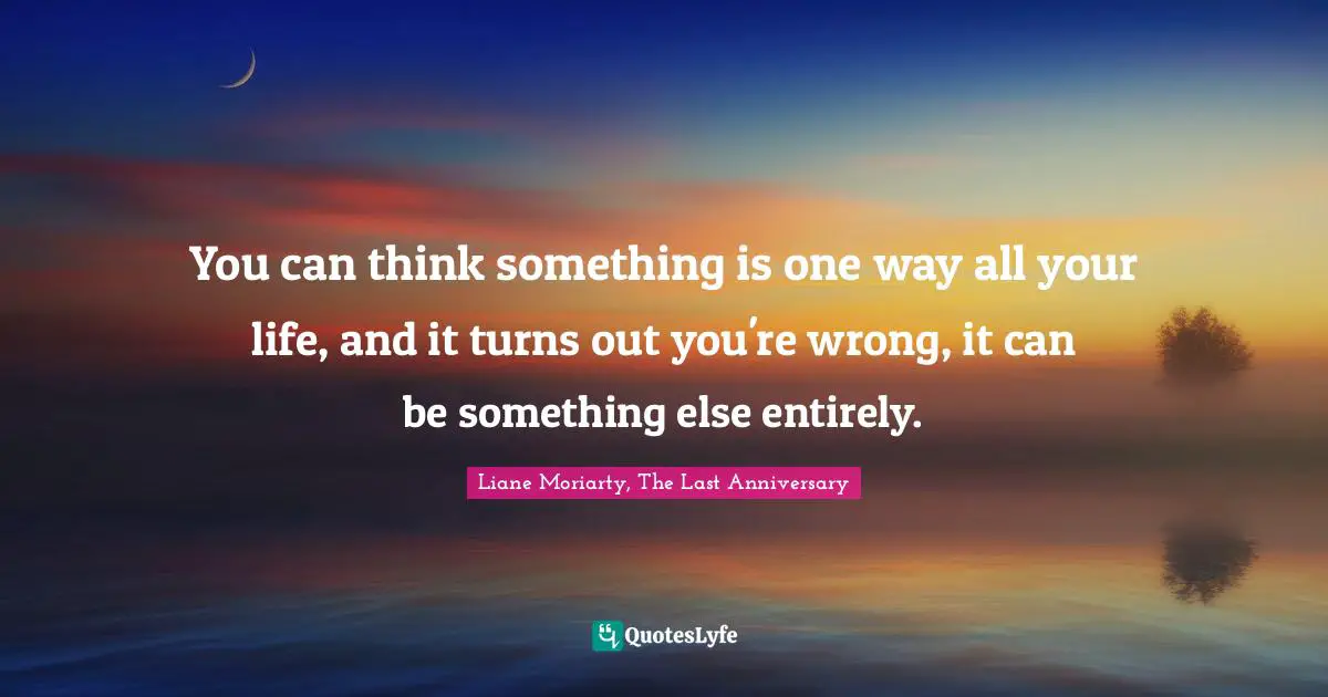 You can think something is one way all your life, and it turns out you're wrong, it can be something else entirely.