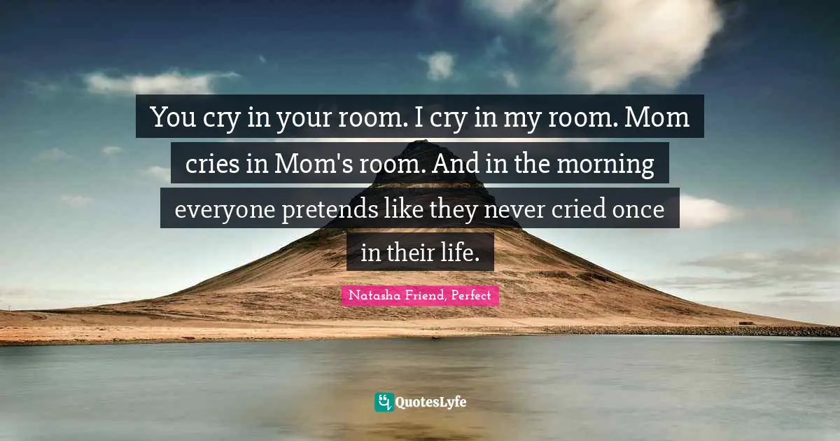 You cry in your room. I cry in my room. Mom cries in Mom's room. And in the morning everyone pretends like they never cried once in their life.