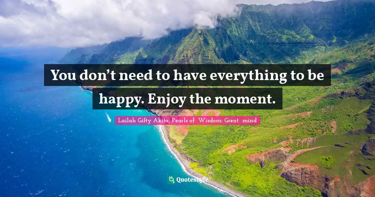 You don’t need to have everything to be happy. Enjoy the moment.