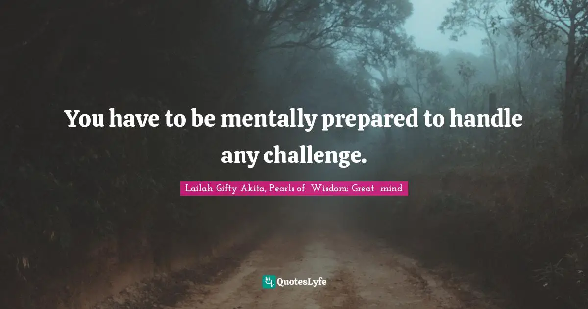 You have to be mentally prepared to handle any challenge.