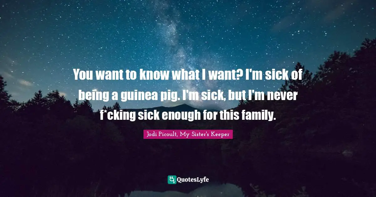 Jodi Picoult, My Sister's Keeper Quotes: "You want to know what I want? I'm sick of being a guinea pig. I'm sick, but I'm never f*cking sick enough for this family."