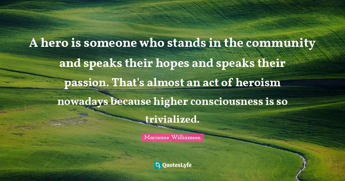 A hero is someone who stands in the community and speaks their hopes and speaks their passion. That's almost an act of heroism nowadays because higher consciousness is so trivialized.