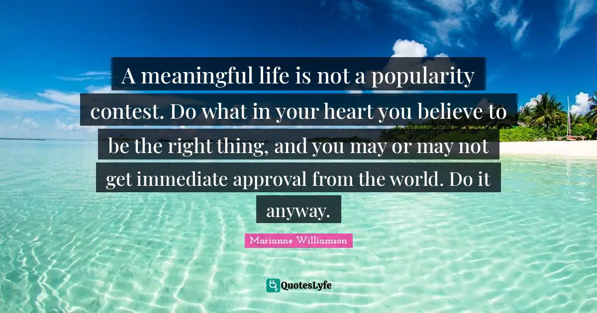 A meaningful life is not a popularity contest. Do what in your heart you believe to be the right thing, and you may or may not get immediate approval from the world. Do it anyway.