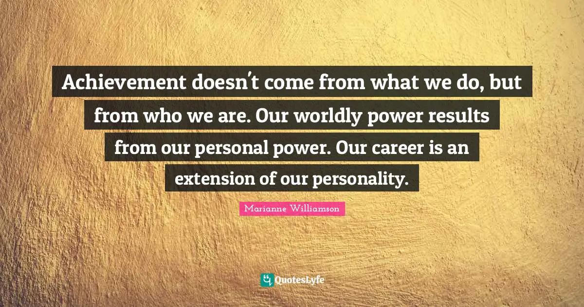 Achievement doesn't come from what we do, but from who we are. Our worldly power results from our personal power. Our career is an extension of our personality.